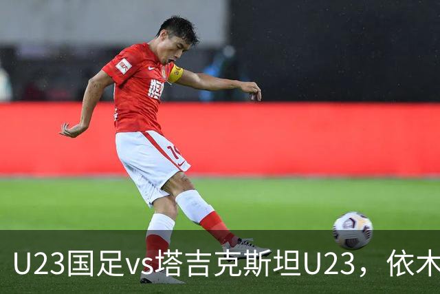 U23国足vs塔吉克斯坦U23，依木兰、吾米提江、向余望首发